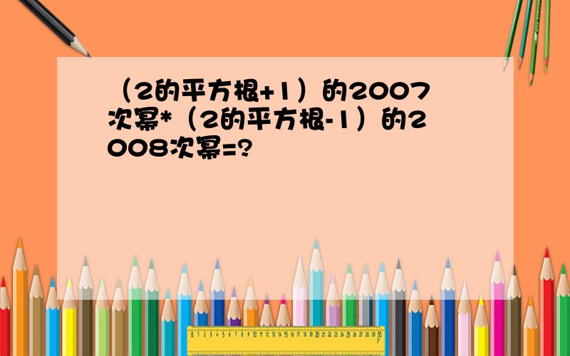 （2的平方根+1）的2007次幂*（2的平方根-1）的2008次幂=?