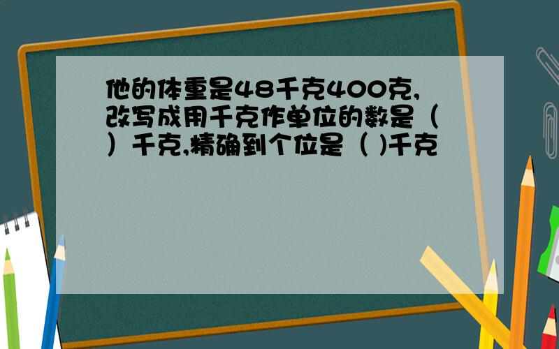 他的体重是48千克400克,改写成用千克作单位的数是（ ）千克,精确到个位是（ )千克