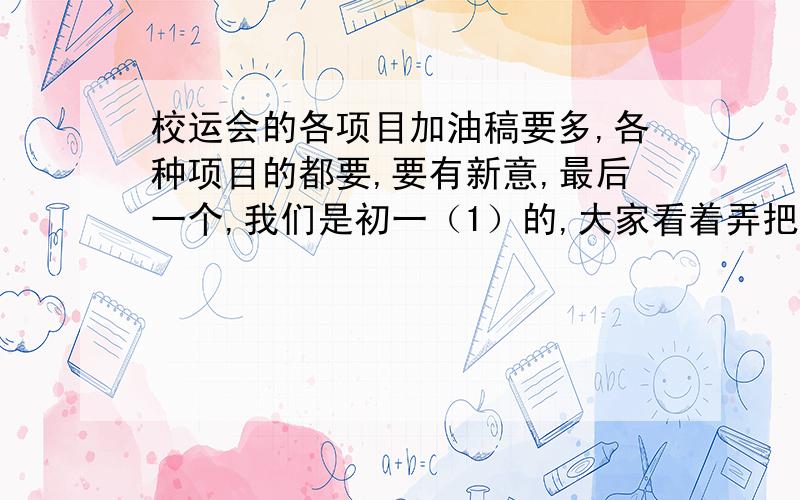 校运会的各项目加油稿要多,各种项目的都要,要有新意,最后一个,我们是初一（1）的,大家看着弄把,弄越好我给分越多