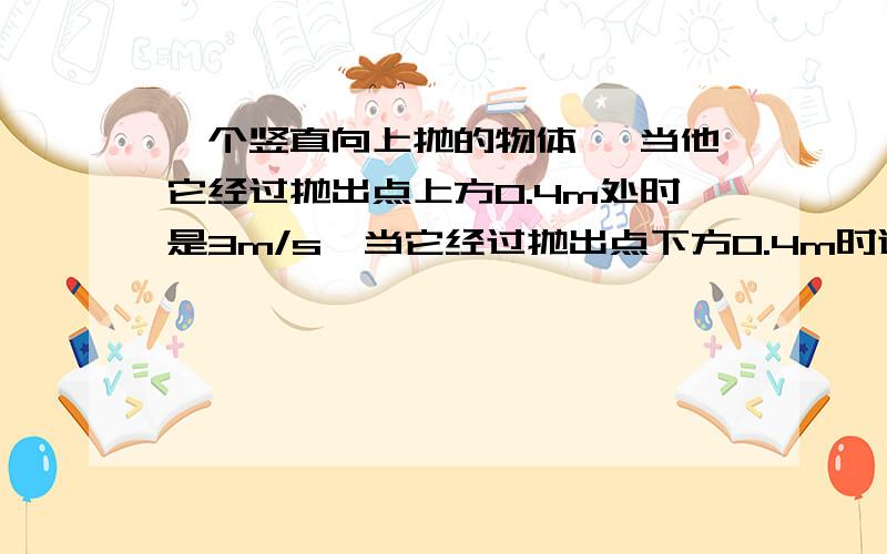 一个竖直向上抛的物体 ,当他它经过抛出点上方0.4m处时是3m/s,当它经过抛出点下方O.4m时速度为多少?不要网络复制.