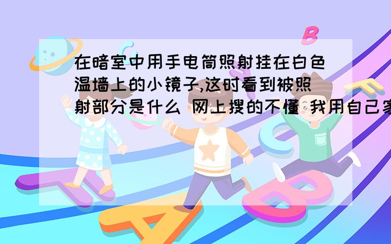 在暗室中用手电筒照射挂在白色温墙上的小镜子,这时看到被照射部分是什么 网上搜的不懂 我用自己家的玻璃试了试,但是镜子上还是有我用手电射上去的光 而且镜子里面也有像发出的光 不