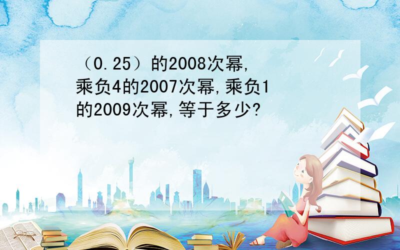 （0.25）的2008次幂,乘负4的2007次幂,乘负1的2009次幂,等于多少?