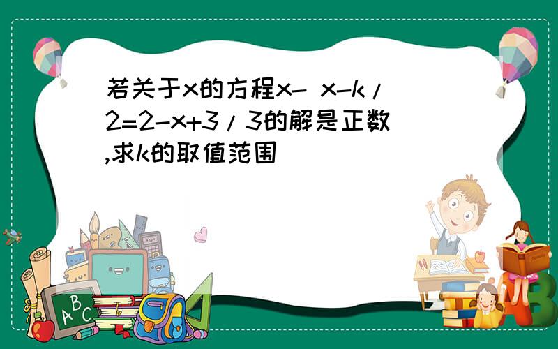 若关于x的方程x- x-k/2=2-x+3/3的解是正数,求k的取值范围