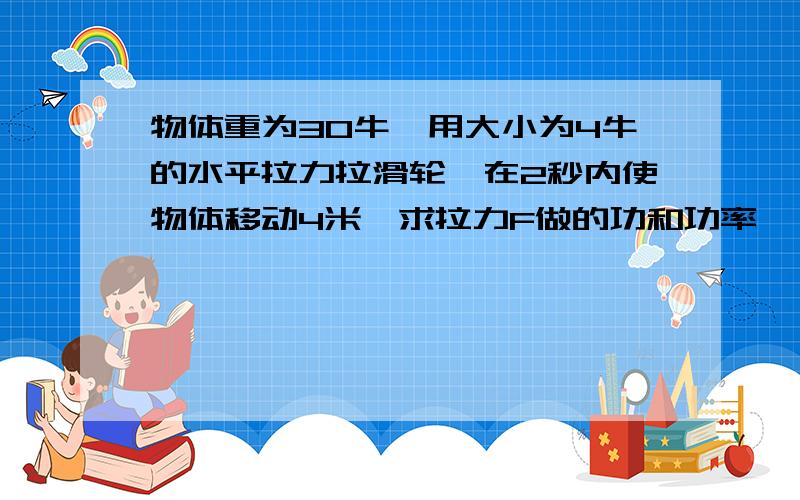 物体重为30牛,用大小为4牛的水平拉力拉滑轮,在2秒内使物体移动4米,求拉力F做的功和功率