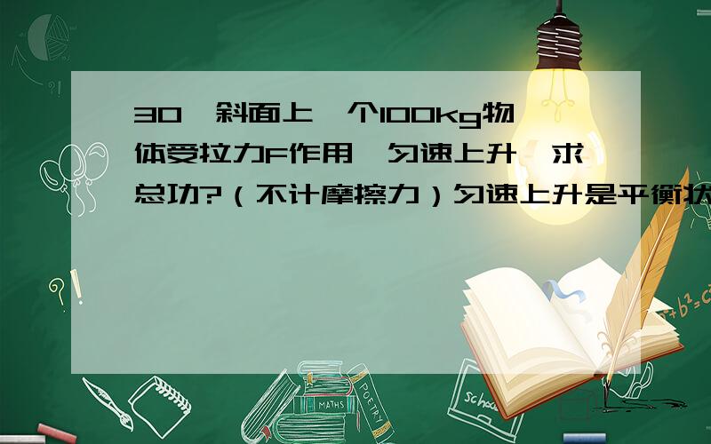 30°斜面上一个100kg物体受拉力F作用,匀速上升,求总功?（不计摩擦力）匀速上升是平衡状态,而且我计算过了总功应为0,但它上升了,那机械能增加了,那总功应大于0呀!难道惯性会做功呀!