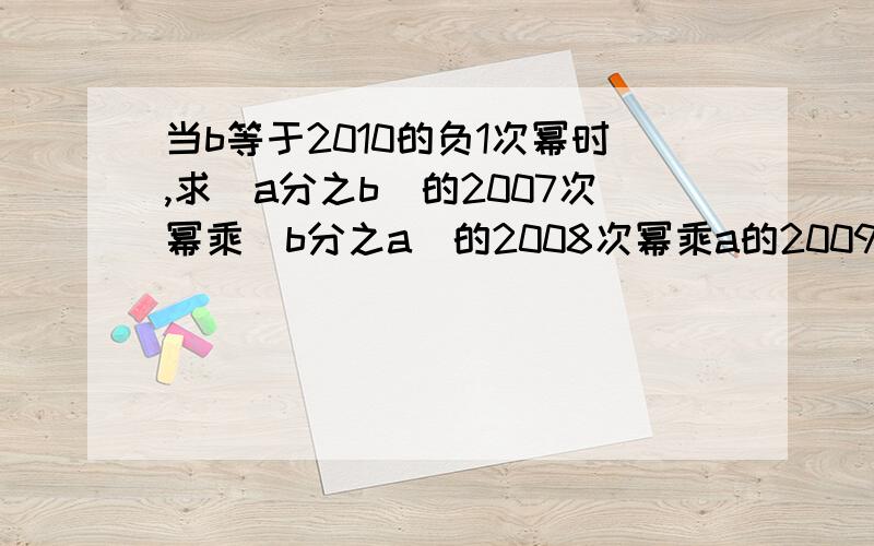 当b等于2010的负1次幂时,求(a分之b)的2007次幂乘(b分之a)的2008次幂乘a的2009次幂乘（a分之1）的2010次幂的值