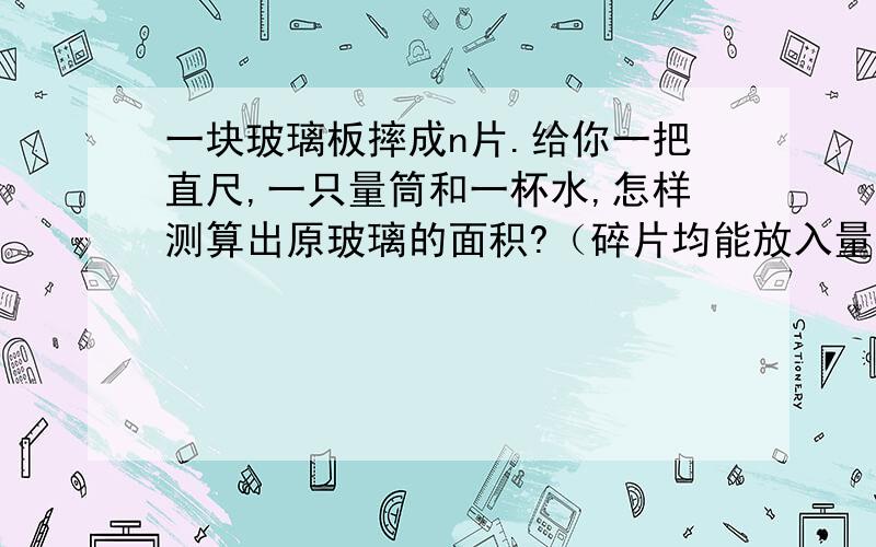 一块玻璃板摔成n片.给你一把直尺,一只量筒和一杯水,怎样测算出原玻璃的面积?（碎片均能放入量筒中）