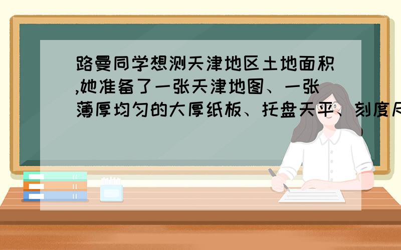 路曼同学想测天津地区土地面积,她准备了一张天津地图、一张薄厚均匀的大厚纸板、托盘天平、刻度尺和剪刀用比例法测天津土地的面积.测量方法：（1）按照1:1的比例仿照天津地图在厚纸