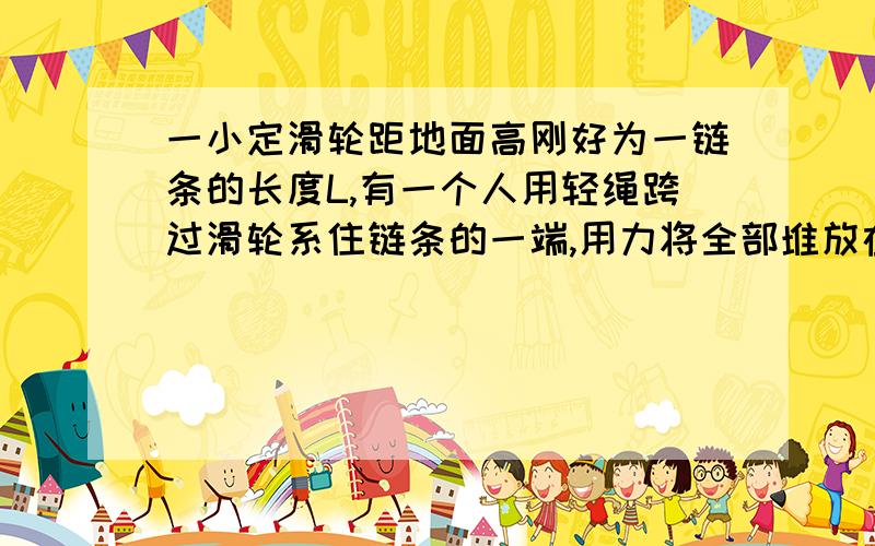 一小定滑轮距地面高刚好为一链条的长度L,有一个人用轻绳跨过滑轮系住链条的一端,用力将全部堆放在地面上的链条向上拉动,当链条有L/4长度跨过滑轮时,人不再用力拉绳,这时链条继续运动,