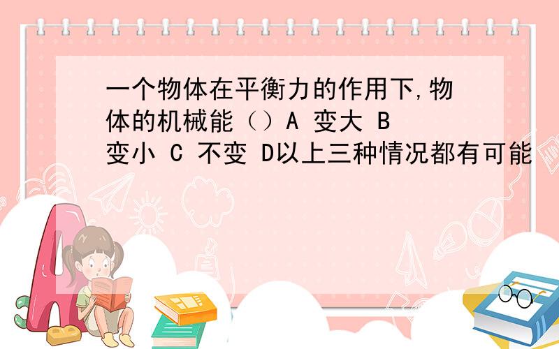 一个物体在平衡力的作用下,物体的机械能（）A 变大 B 变小 C 不变 D以上三种情况都有可能