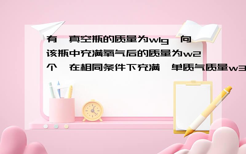 有一真空瓶的质量为w1g,向该瓶中充满氧气后的质量为w2个,在相同条件下充满一单质气质量w3g,则此单质气体摩尔质量为Aw2-w1分之w1-w3 乘以32 B w3-w1分之w2-w1乘以32 C w2-w1分之w3-w1 乘以32Dw3-w1分之w1