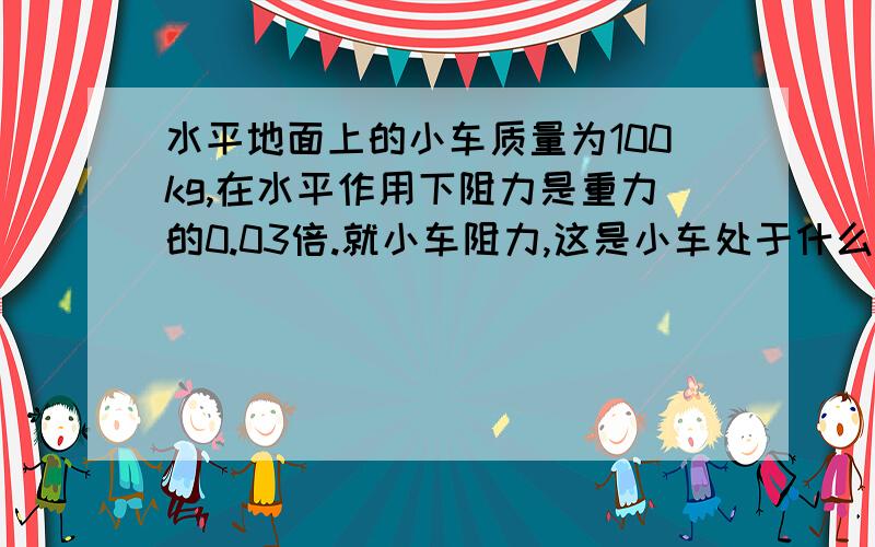 水平地面上的小车质量为100kg,在水平作用下阻力是重力的0.03倍.就小车阻力,这是小车处于什么运动状态当水平力多大是，小车恰能做匀速直线运动