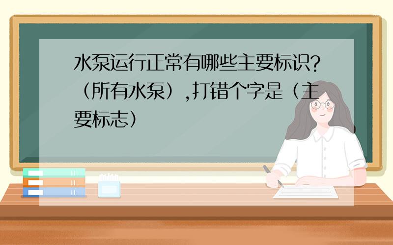 水泵运行正常有哪些主要标识?（所有水泵）,打错个字是（主要标志）