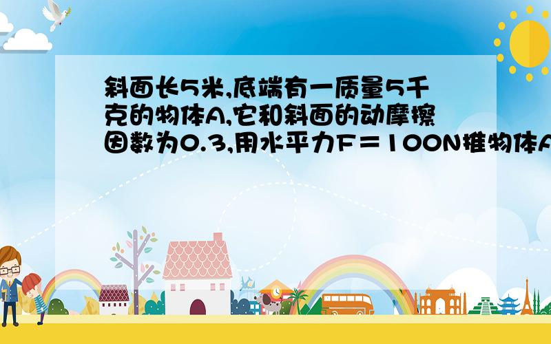 斜面长5米,底端有一质量5千克的物体A,它和斜面的动摩擦因数为0.3,用水平力F＝100N推物体A,...斜面长5米,底端有一质量5千克的物体A,它和斜面的动摩擦因数为0.3,用水平力F＝100N推物体A,使A物体