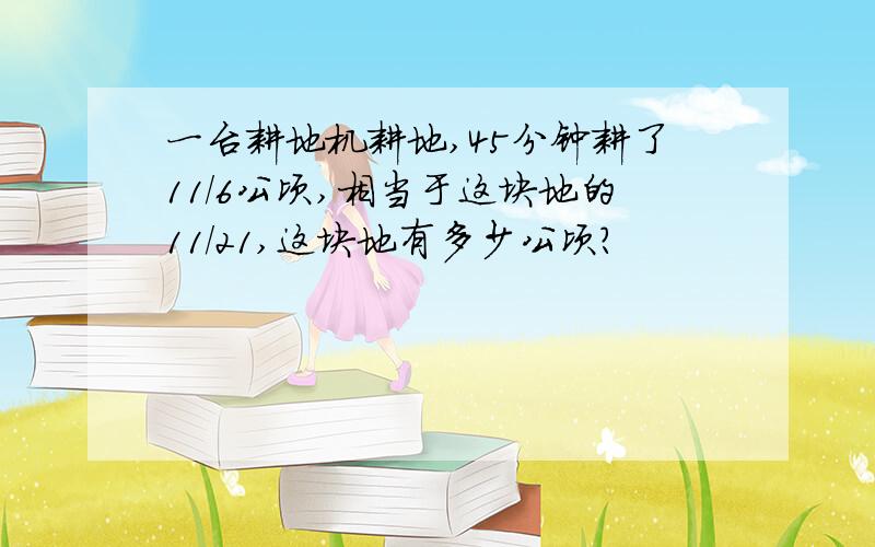一台耕地机耕地,45分钟耕了11/6公顷,相当于这块地的11/21,这块地有多少公顷?