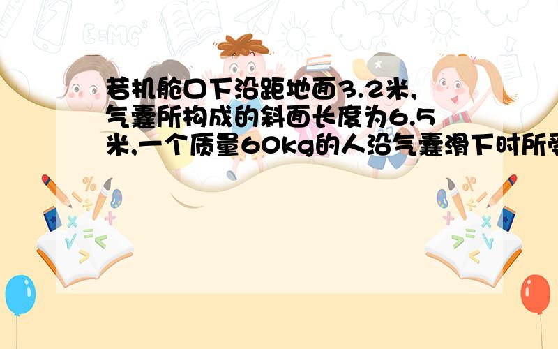 若机舱口下沿距地面3.2米,气囊所构成的斜面长度为6.5米,一个质量60kg的人沿气囊滑下时所受的阻力是240N人滑至气囊底端时速度有多大?