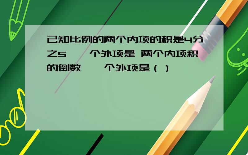 已知比例的两个内项的积是4分之5,一个外项是 两个内项积的倒数,一个外项是（）