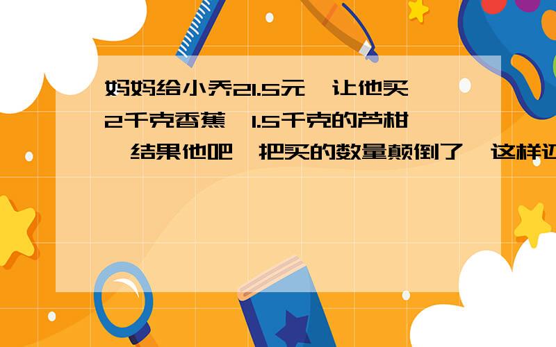 妈妈给小乔21.5元,让他买2千克香蕉,1.5千克的芦柑,结果他吧、把买的数量颠倒了,这样还剩下1.7元,问香蕉每500克售价多少元?