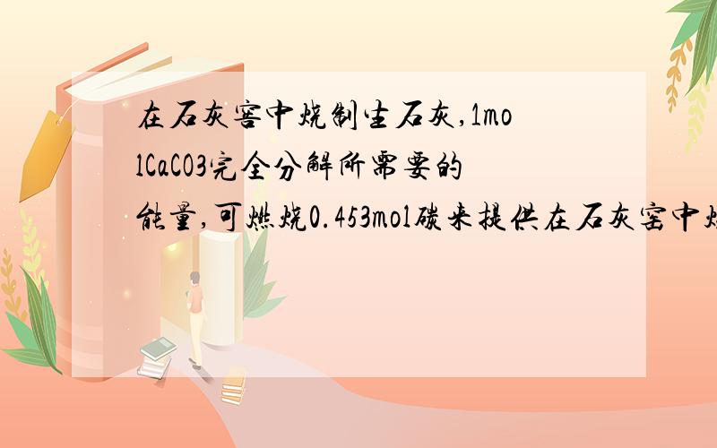 在石灰窖中烧制生石灰,1molCaCO3完全分解所需要的能量,可燃烧0.453mol碳来提供在石灰窑中烧制生石灰,1molCaCO3完全分解所需要的能量,可燃烧0.453mol碳来提供.设空气中O2体积分数为0.21,N2 为0.79,则