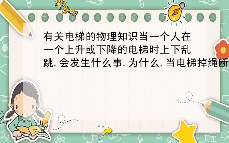 有关电梯的物理知识当一个人在一个上升或下降的电梯时上下乱跳,会发生什么事,为什么,当电梯掉绳断了,人和电梯是不是一起自由落体运动?如果撞击到地面的时候,会怎么样,我还想明白一下