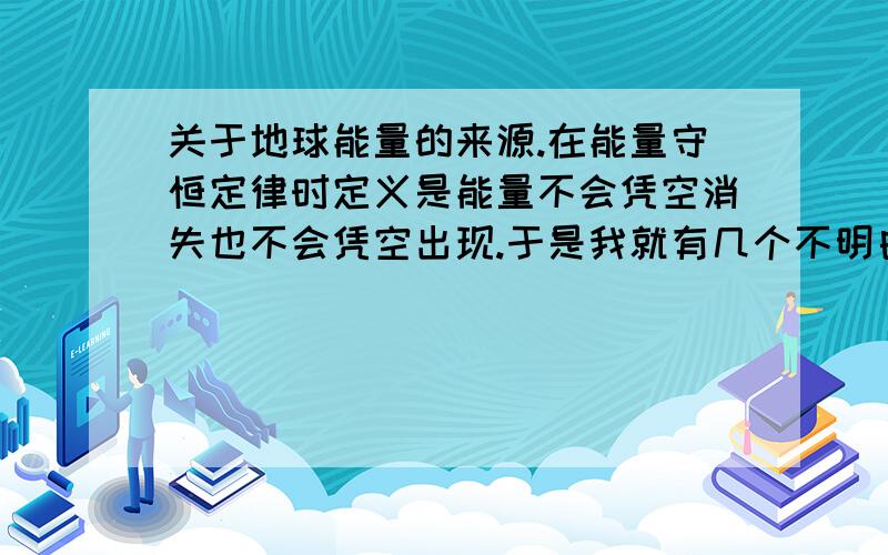 关于地球能量的来源.在能量守恒定律时定义是能量不会凭空消失也不会凭空出现.于是我就有几个不明白的地方了.当时我以为地球上来的第一种能源是由太阳提供辐射而出现的热能或光能.但