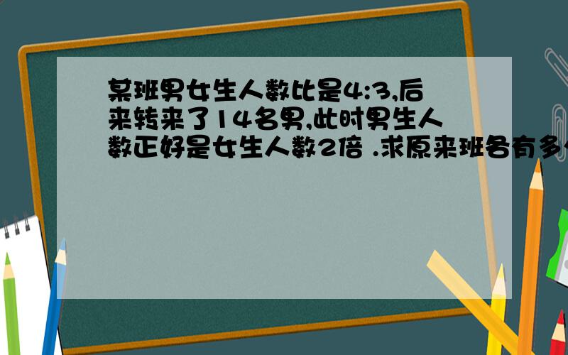 某班男女生人数比是4:3,后来转来了14名男,此时男生人数正好是女生人数2倍 .求原来班各有多少男女生?