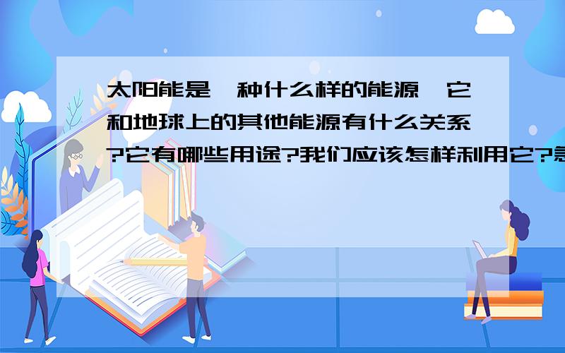 太阳能是一种什么样的能源,它和地球上的其他能源有什么关系?它有哪些用途?我们应该怎样利用它?急啊!