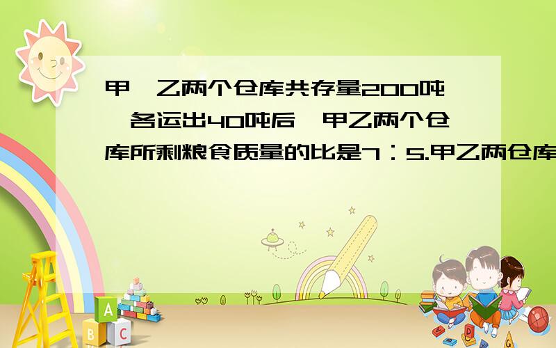 甲、乙两个仓库共存量200吨,各运出40吨后,甲乙两个仓库所剩粮食质量的比是7：5.甲乙两仓库原来个存粮多少解方程