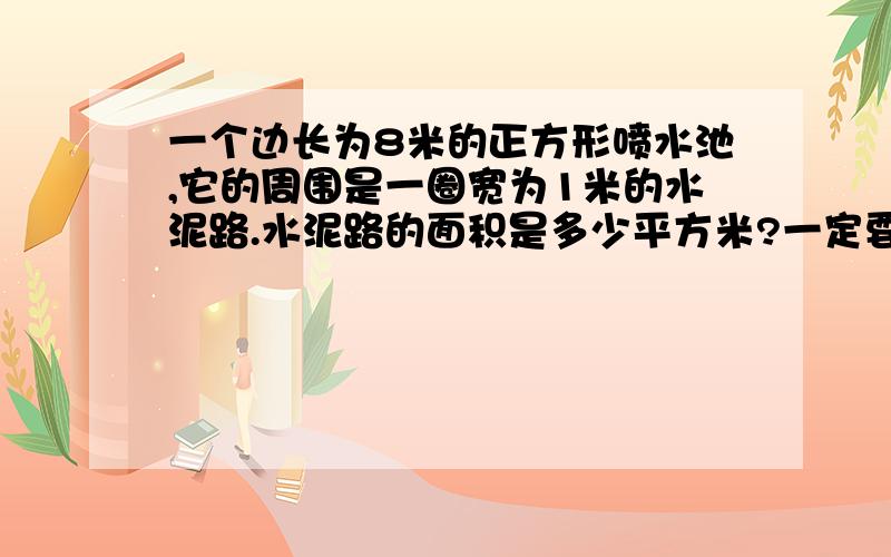 一个边长为8米的正方形喷水池,它的周围是一圈宽为1米的水泥路.水泥路的面积是多少平方米?一定要对的