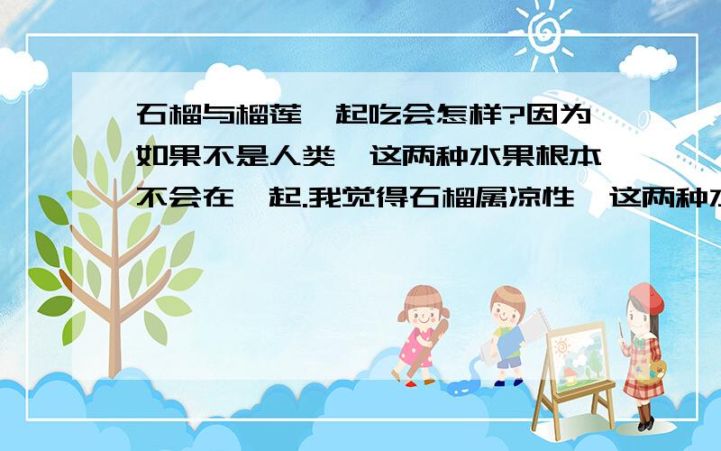 石榴与榴莲一起吃会怎样?因为如果不是人类,这两种水果根本不会在一起.我觉得石榴属凉性,这两种水果你一口我一口地吃,会不会人体不调和啊?