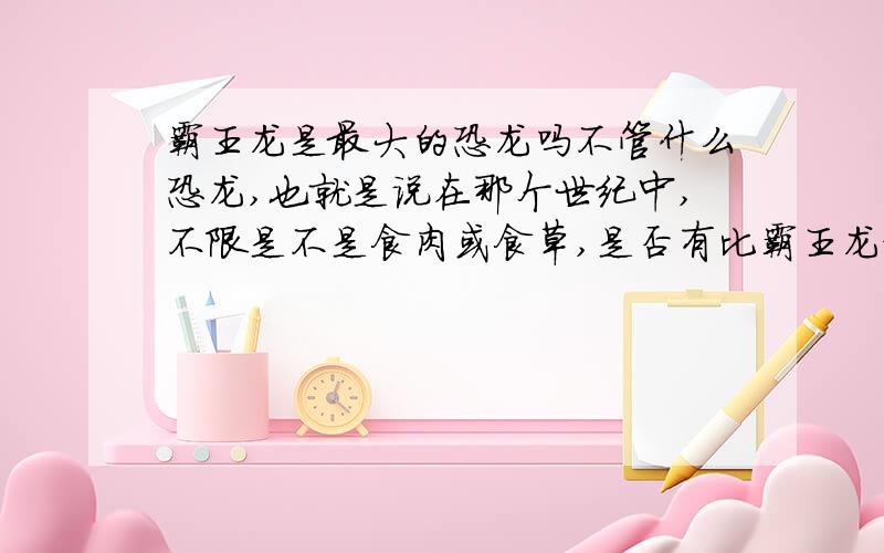 霸王龙是最大的恐龙吗不管什么恐龙,也就是说在那个世纪中,不限是不是食肉或食草,是否有比霸王龙更大的恐龙,最大的是什么恐龙?