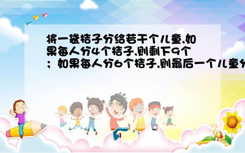 将一袋桔子分给若干个儿童,如果每人分4个桔子,则剩下9个；如果每人分6个桔子,则最后一个儿童分的的桔子数将少与3个,求儿童人数和桔子的个数.注意：用二元一次解