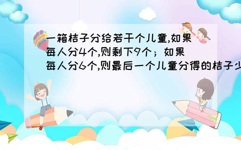 一箱桔子分给若干个儿童,如果每人分4个,则剩下9个；如果每人分6个,则最后一个儿童分得的桔子少于3个,设儿童有X人（1）用含X的代数式直接表示出桔子的数量.（2）求出桔子的具体数量和儿