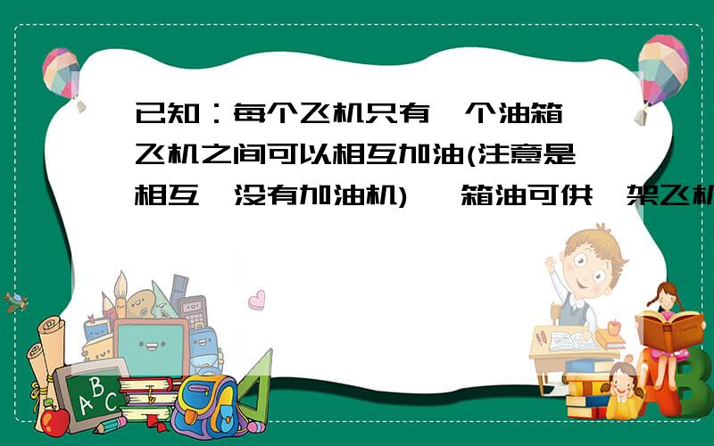 已知：每个飞机只有一个油箱,飞机之间可以相互加油(注意是相互,没有加油机) 一箱油可供一架飞机绕地球飞半圈,为使至少一架飞机绕地球一圈回到起飞时的飞机场,至少需要出动几架飞机?(