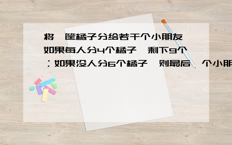 将一筐橘子分给若干个小朋友,如果每人分4个橘子,剩下9个；如果没人分6个橘子,则最后一个小朋友分得的橘字将少于3个,由以上可知共有 个小朋友,多少个 橘子?