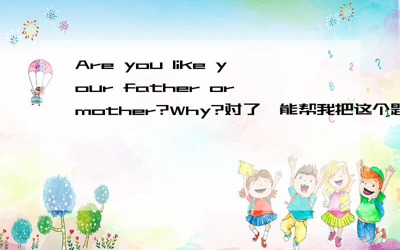 Are you like your father or mother?Why?对了,能帮我把这个题目翻译过来吗?“我的眼睛像我爸爸”这句怎么翻译?到底谁的才是正确的？能写一篇短文吗？少点字，不要太少