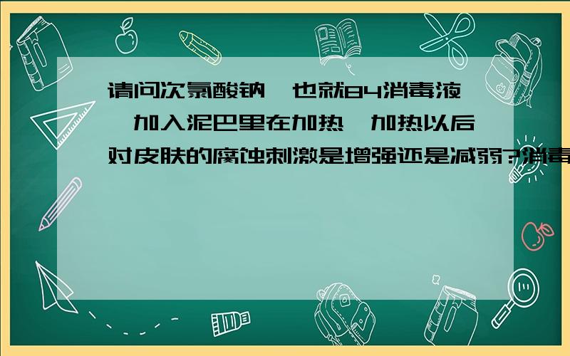 请问次氯酸钠,也就84消毒液,加入泥巴里在加热,加热以后对皮肤的腐蚀刺激是增强还是减弱?消毒液加入泥巴里在加热.一斤泥巴加入10毫升.