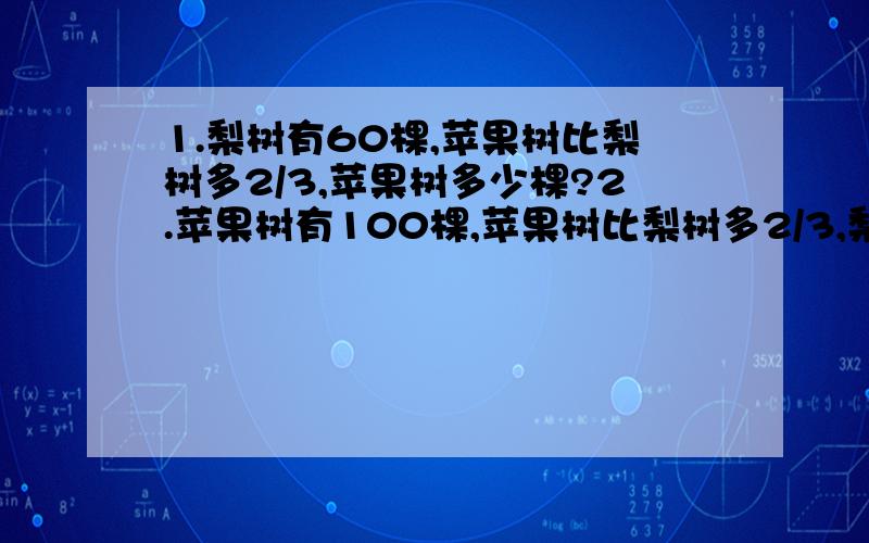 1.梨树有60棵,苹果树比梨树多2/3,苹果树多少棵?2.苹果树有100棵,苹果树比梨树多2/3,梨树共有多少棵?3.一种电冰箱原价2400元,现在比原价降低了240元,这种电冰箱按原价打了几折?4.学校花坛中有