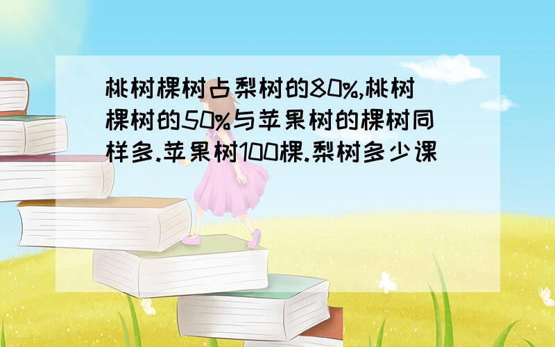 桃树棵树占梨树的80%,桃树棵树的50%与苹果树的棵树同样多.苹果树100棵.梨树多少课