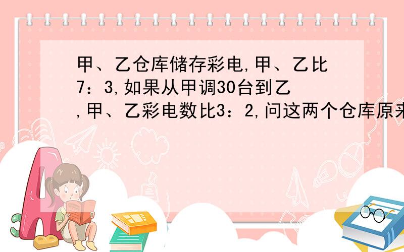 甲、乙仓库储存彩电,甲、乙比7：3,如果从甲调30台到乙,甲、乙彩电数比3：2,问这两个仓库原来共有多少不准用方程解