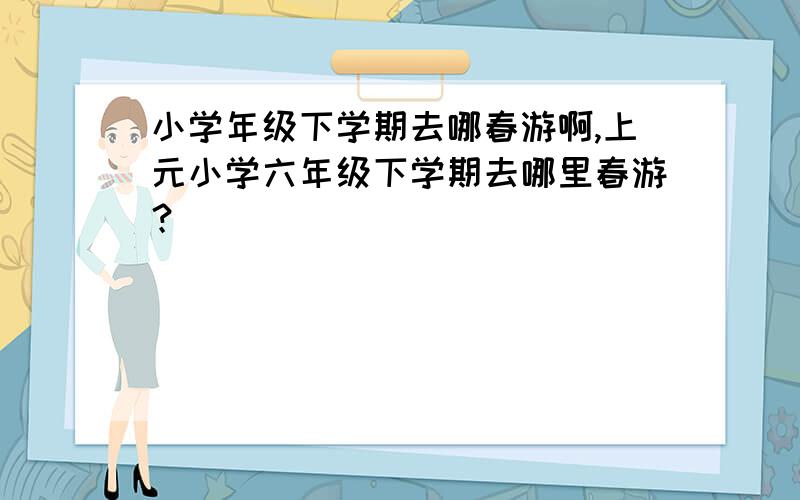 小学年级下学期去哪春游啊,上元小学六年级下学期去哪里春游？