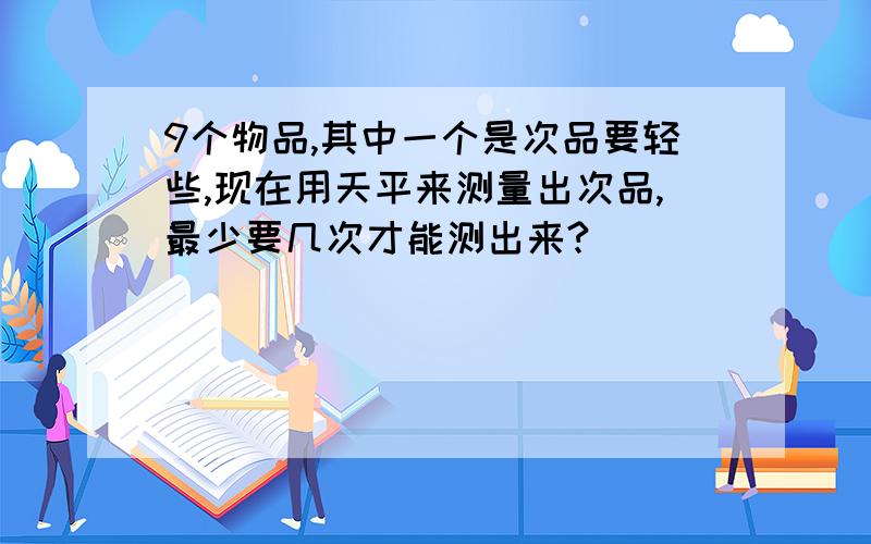 9个物品,其中一个是次品要轻些,现在用天平来测量出次品,最少要几次才能测出来?