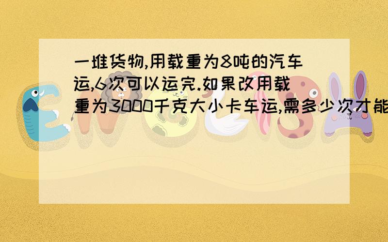 一堆货物,用载重为8吨的汽车运,6次可以运完.如果改用载重为3000千克大小卡车运,需多少次才能运完