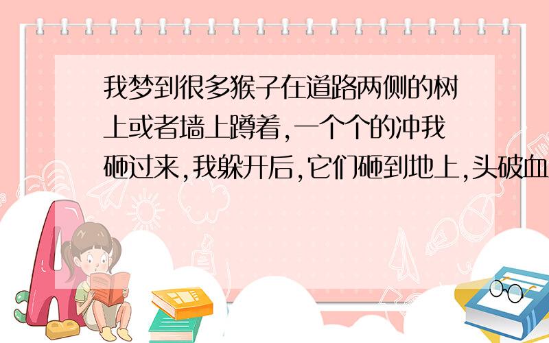 我梦到很多猴子在道路两侧的树上或者墙上蹲着,一个个的冲我砸过来,我躲开后,它们砸到地上,头破血流.很怪异可怕的一个梦,请问是什么征兆.