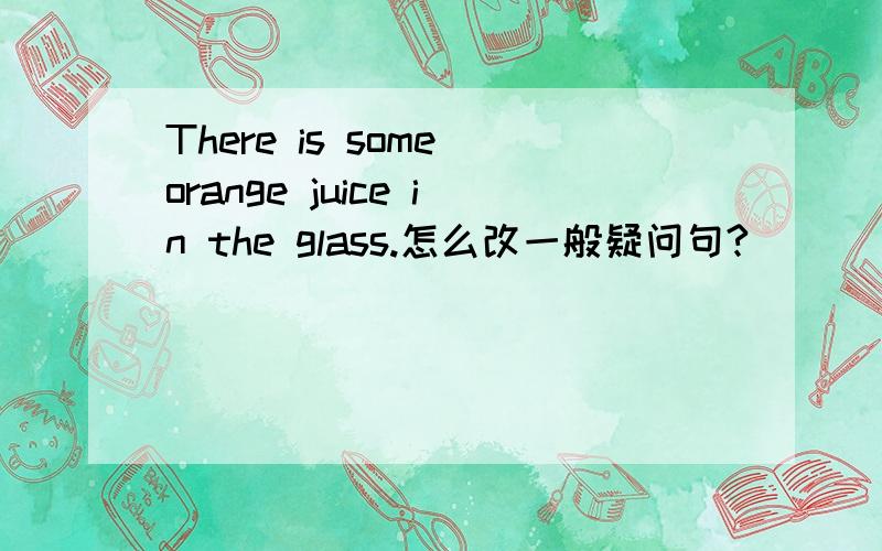 There is some orange juice in the glass.怎么改一般疑问句?