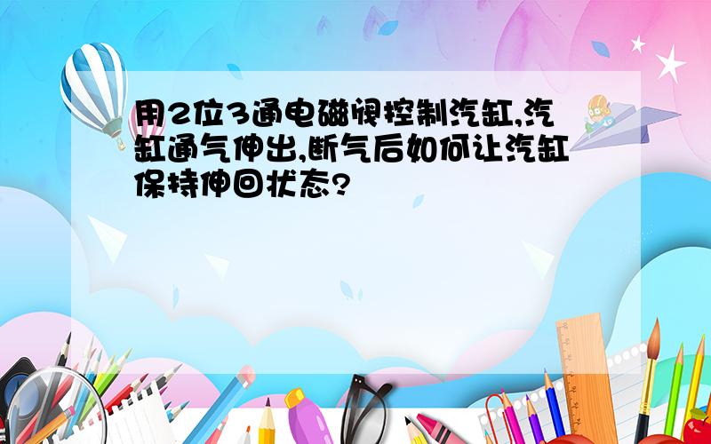 用2位3通电磁阀控制汽缸,汽缸通气伸出,断气后如何让汽缸保持伸回状态?