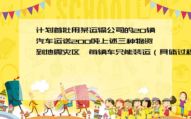 计划首批用某运输公司的20辆汽车运送200吨上述三种物资到地震灾区,每辆车只能装运（具体过程!）计划首批用某运输公司的20辆汽车运送200吨上述三种物资到地震灾区,每辆车只能装运同一种