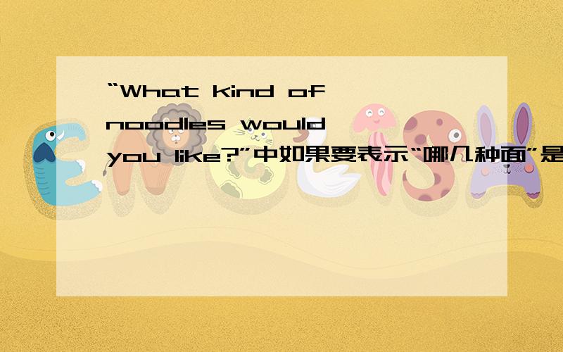 “What kind of noodles would you like?”中如果要表示“哪几种面”是不是kind要加s?为什么课本上的没加s?