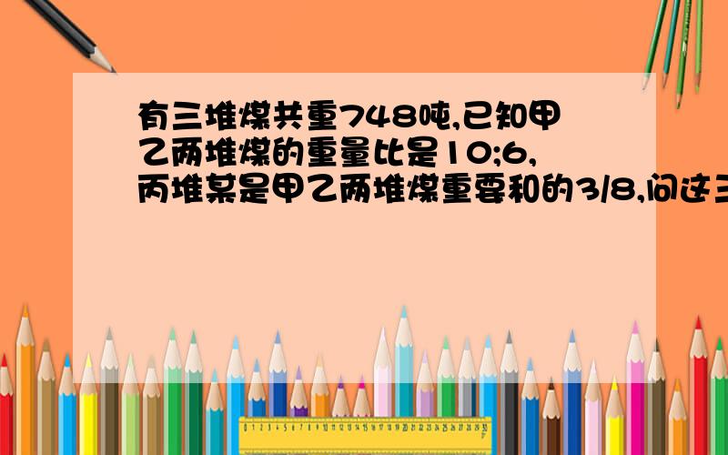 有三堆煤共重748吨,已知甲乙两堆煤的重量比是10;6,丙堆某是甲乙两堆煤重要和的3/8,问这三堆煤分别重多少