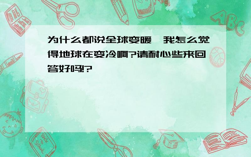 为什么都说全球变暖,我怎么觉得地球在变冷啊?请耐心些来回答好吗!?